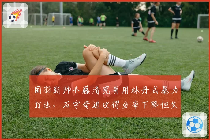 国羽新帅齐藤清宪弃用林丹式暴力打法，石宇奇进攻得分率下降但失误率减半