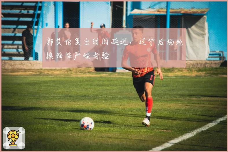 郭艾伦复出时间延迟，辽宁后场轮换面临严峻考验