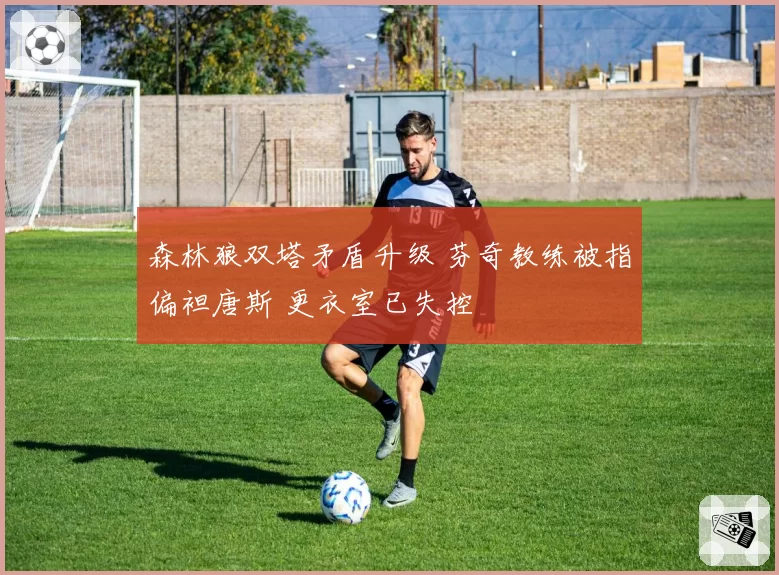 森林狼双塔矛盾升级 芬奇教练被指偏袒唐斯 更衣室已失控