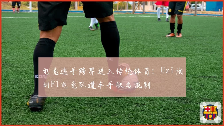 电竞选手跨界进入传统体育：Uzi试训F1电竞队遭车手联名抵制