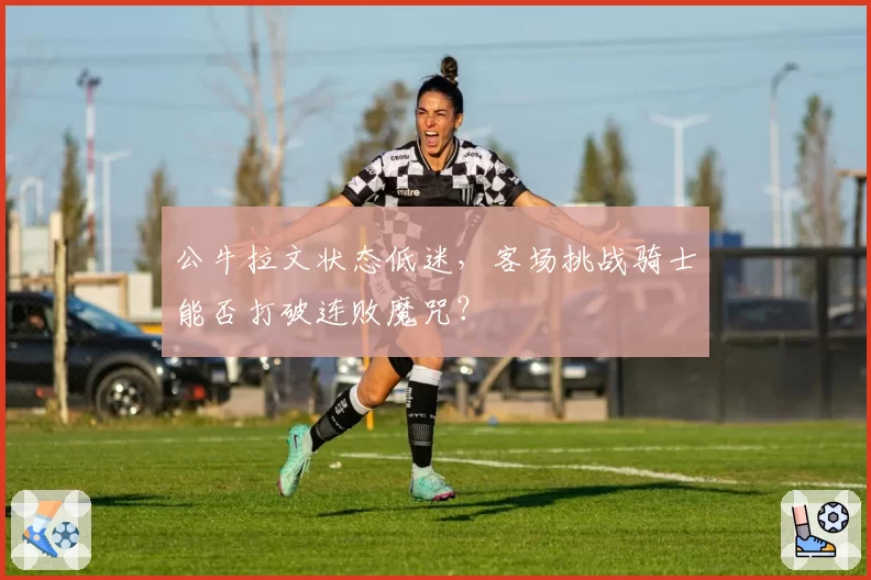 公牛拉文状态低迷,客场挑战骑士能否打破连败魔咒?