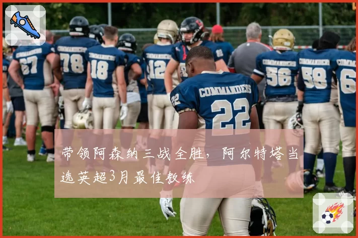 带领阿森纳三战全胜，阿尔特塔当选英超3月最佳教练