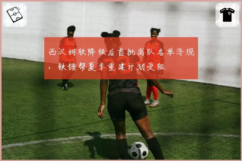 西汉姆联降级后首批离队名单浮现，铁锤帮夏季重建计划受阻