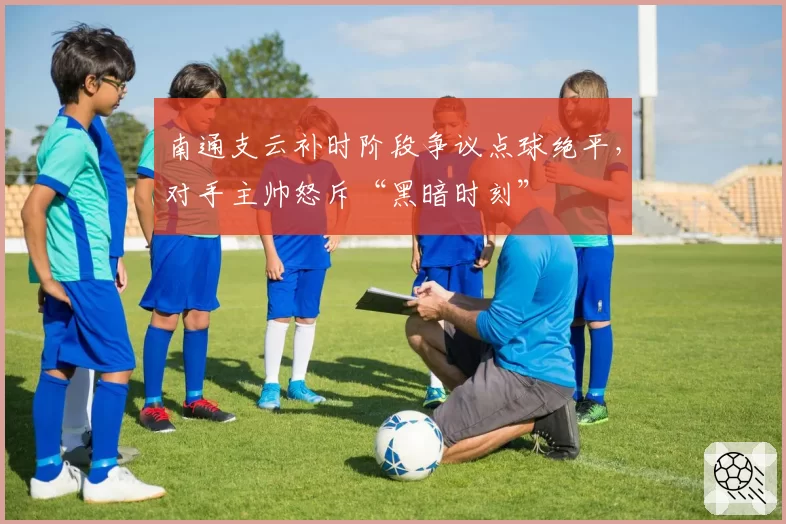 南通支云补时阶段争议点球绝平，对手主帅怒斥“黑暗时刻”