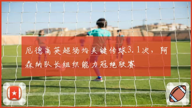 厄德高英超场均关键传球3.1次，阿森纳队长组织能力冠绝联赛