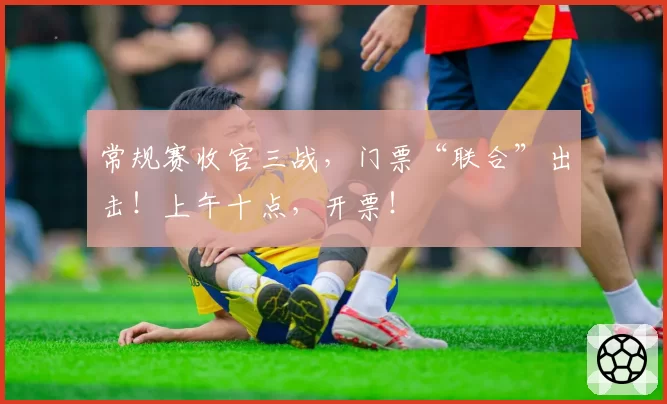 常规赛收官三战，门票“联合”出击！上午十点，开票！