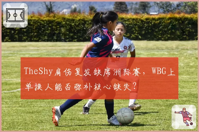 TheShy肩伤复发缺席洲际赛,WBG上单换人能否弥补核心缺失?