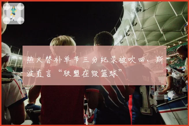 热火替补单节三分纪录被吹回，斯波直言“联盟在毁篮球”