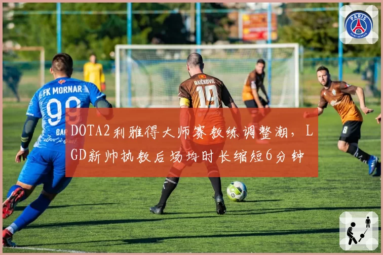 DOTA2利雅得大师赛教练调整潮,LGD新帅执教后场均时长缩短6分钟