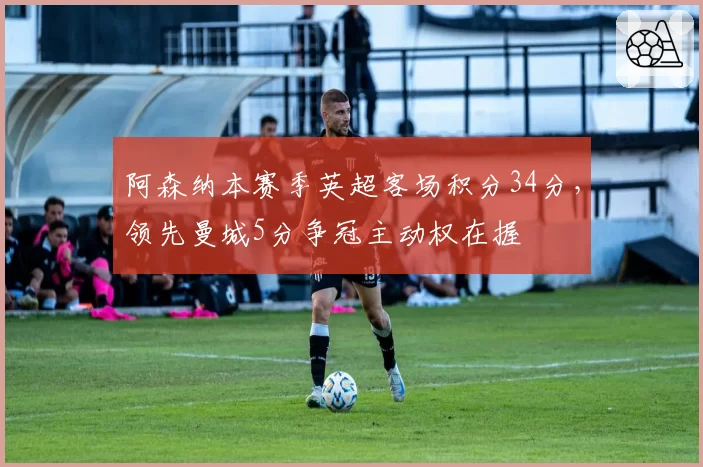 阿森纳本赛季英超客场积分34分,领先曼城5分争冠主动权在握