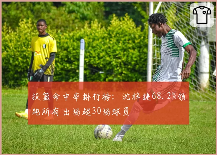 投篮命中率排行榜:沈梓捷68.2%领跑所有出场超30场球员