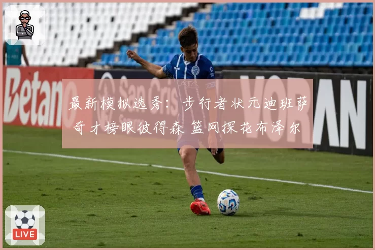 最新模拟选秀:步行者状元迪班萨 奇才榜眼彼得森 篮网探花布泽尔