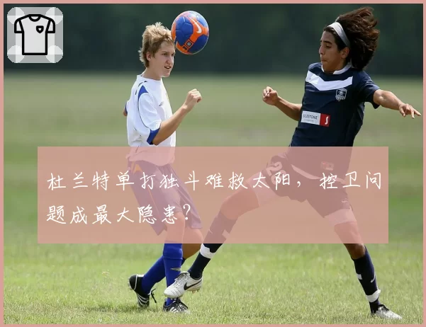 杜兰特单打独斗难救太阳，控卫问题成最大隐患？