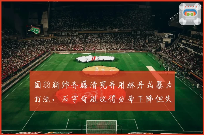 国羽新帅齐藤清宪弃用林丹式暴力打法，石宇奇进攻得分率下降但失误率减半