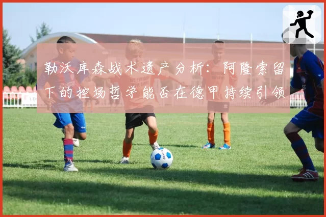 勒沃库森战术遗产分析：阿隆索留下的控场哲学能否在德甲持续引领潮流？