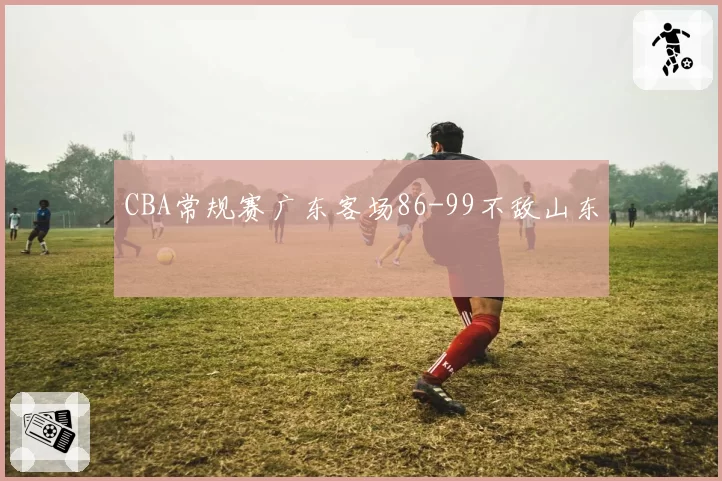 CBA常规赛广东客场86-99不敌山东
