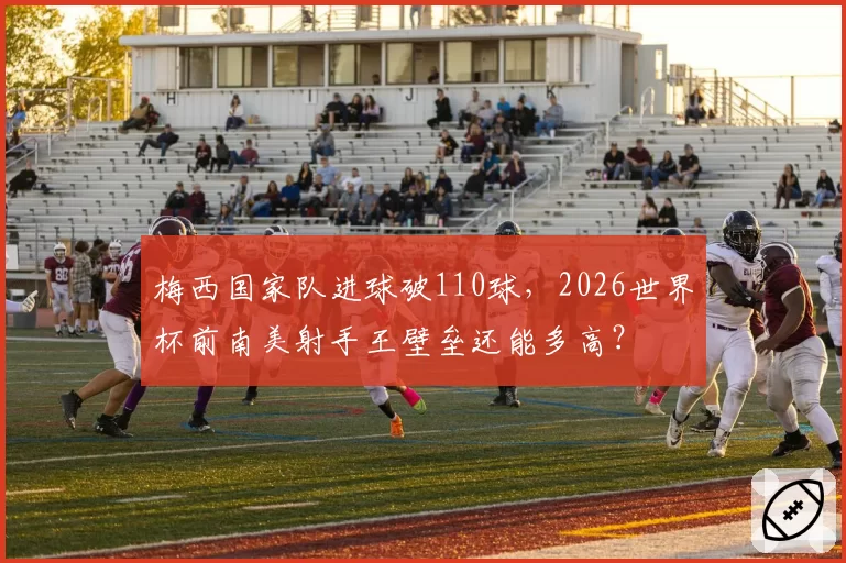 梅西国家队进球破110球，2026世界杯前南美射手王壁垒还能多高？