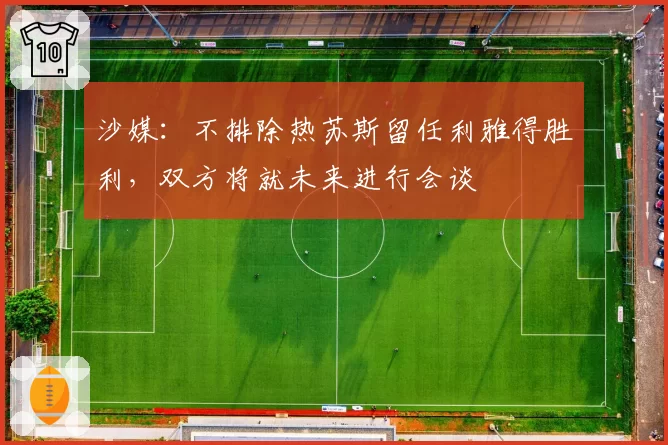 沙媒：不排除热苏斯留任利雅得胜利，双方将就未来进行会谈