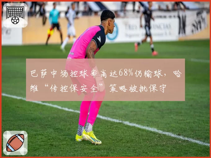 巴萨中场控球率高达68%仍输球，哈维“传控保安全”策略被批保守