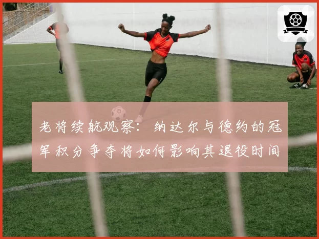 老将续航观察：纳达尔与德约的冠军积分争夺将如何影响其退役时间表？