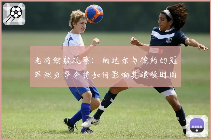 老将续航观察：纳达尔与德约的冠军积分争夺将如何影响其退役时间表？