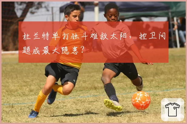 杜兰特单打独斗难救太阳，控卫问题成最大隐患？