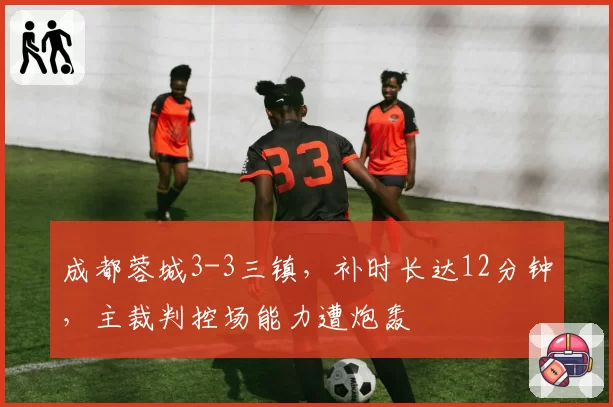 成都蓉城3-3三镇，补时长达12分钟，主裁判控场能力遭炮轰