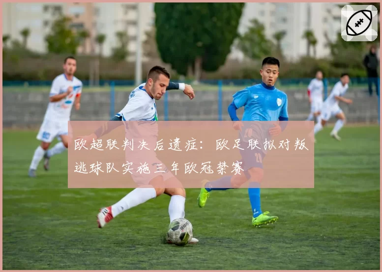 欧超联判决后遗症:欧足联拟对叛逃球队实施三年欧冠禁赛