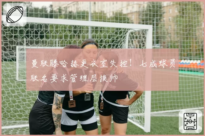 曼联滕哈赫更衣室失控！七成球员联名要求管理层换帅