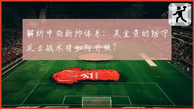 解析申花新帅体系：吴金贵的防守反击战术将如何升级？