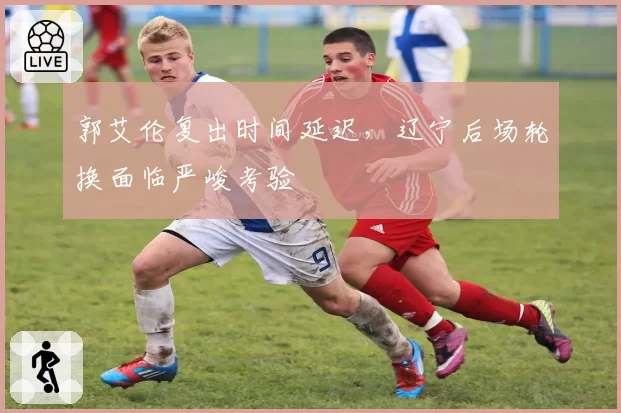 郭艾伦复出时间延迟，辽宁后场轮换面临严峻考验