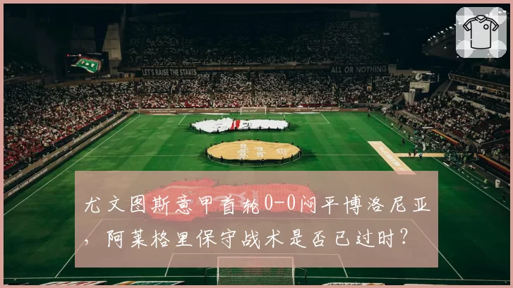 尤文图斯意甲首轮0-0闷平博洛尼亚，阿莱格里保守战术是否已过时？