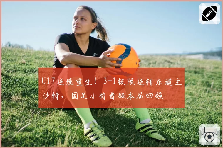 U17逆境重生！3-1极限逆转东道主沙特，国足小将晋级本届四强