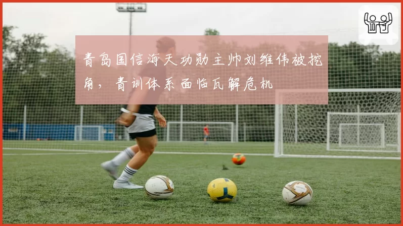 青岛国信海天功勋主帅刘维伟被挖角，青训体系面临瓦解危机