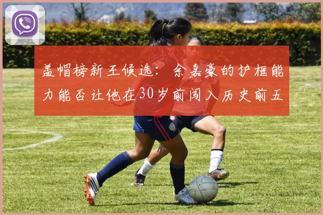 盖帽榜新王候选：余嘉豪的护框能力能否让他在30岁前闯入历史前五？