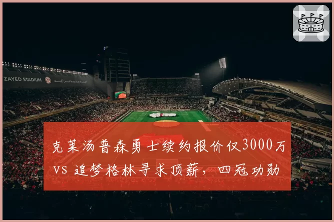 克莱汤普森勇士续约报价仅3000万 vs 追梦格林寻求顶薪,四冠功勋待遇天壤之别