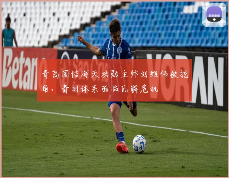 青岛国信海天功勋主帅刘维伟被挖角，青训体系面临瓦解危机