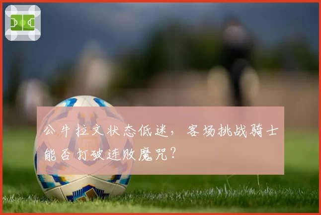 公牛拉文状态低迷,客场挑战骑士能否打破连败魔咒?