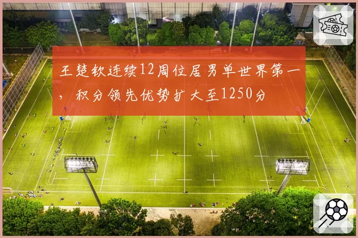 王楚钦连续12周位居男单世界第一，积分领先优势扩大至1250分