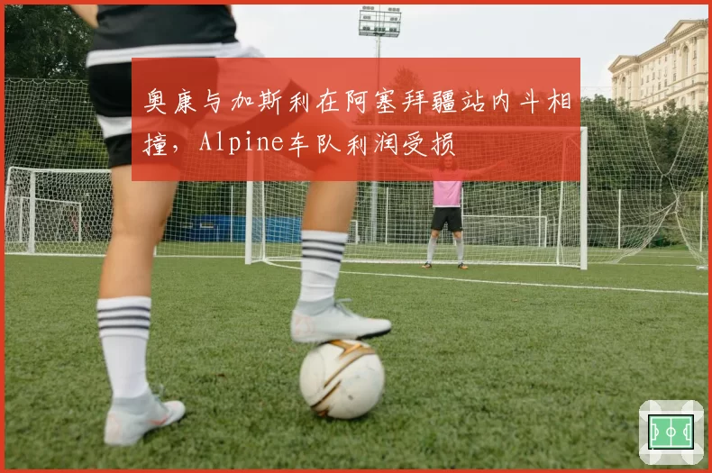 奥康与加斯利在阿塞拜疆站内斗相撞,Alpine车队利润受损