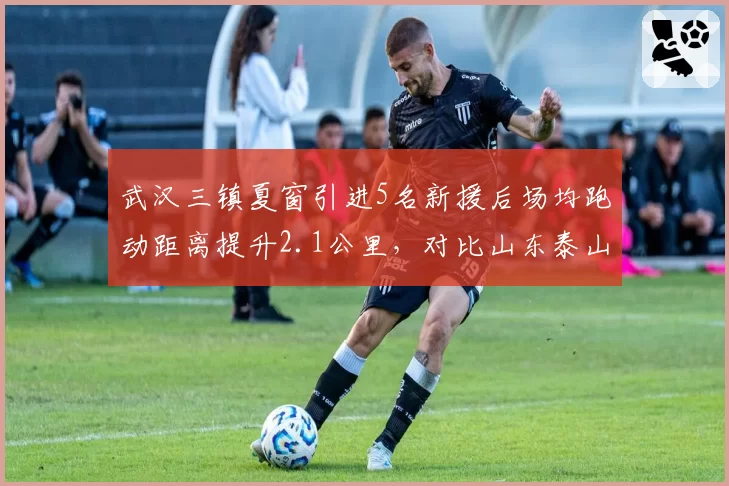 武汉三镇夏窗引进5名新援后场均跑动距离提升2.1公里，对比山东泰山按兵不动状态曲线截然相反