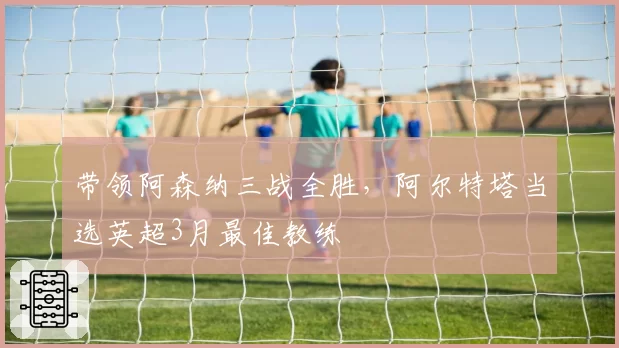 带领阿森纳三战全胜，阿尔特塔当选英超3月最佳教练