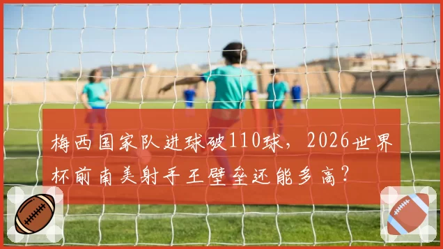 梅西国家队进球破110球，2026世界杯前南美射手王壁垒还能多高？
