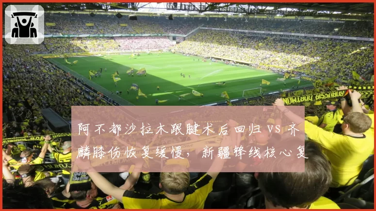 阿不都沙拉木跟腱术后回归 vs 齐麟膝伤恢复缓慢，新疆锋线核心复出时间差