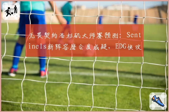 无畏契约洛杉矶大师赛预测:Sentinels新阵容磨合度成疑,EDG快攻体系破解率不足40%