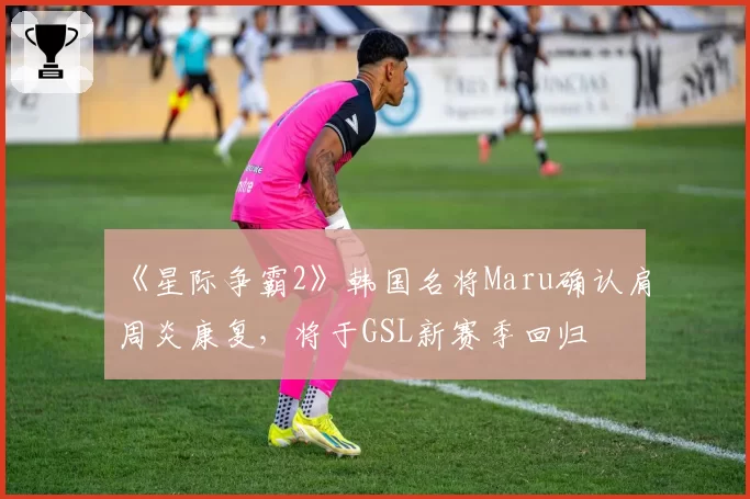 《星际争霸2》韩国名将Maru确认肩周炎康复,将于GSL新赛季回归