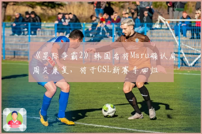 《星际争霸2》韩国名将Maru确认肩周炎康复,将于GSL新赛季回归