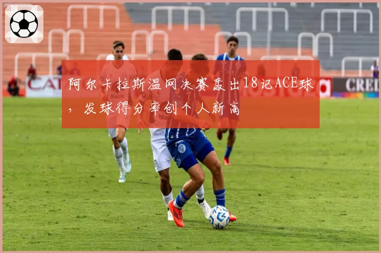 阿尔卡拉斯温网决赛轰出18记ACE球，发球得分率创个人新高