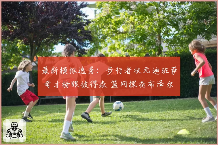 最新模拟选秀:步行者状元迪班萨 奇才榜眼彼得森 篮网探花布泽尔