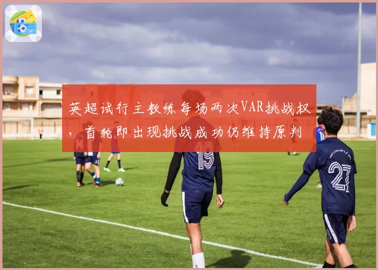 英超试行主教练每场两次VAR挑战权,首轮即出现挑战成功仍维持原判怪象